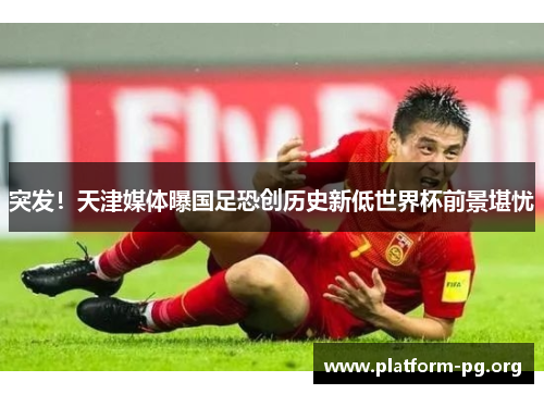 突发！天津媒体曝国足恐创历史新低世界杯前景堪忧