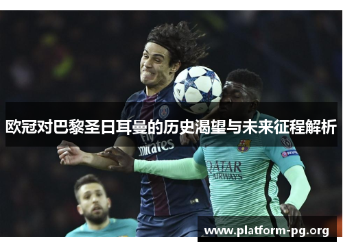 欧冠对巴黎圣日耳曼的历史渴望与未来征程解析