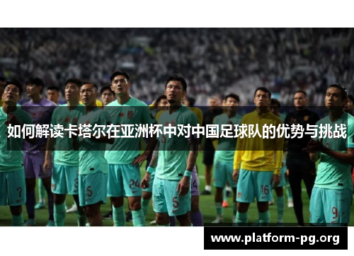 如何解读卡塔尔在亚洲杯中对中国足球队的优势与挑战