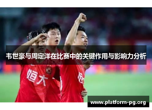 韦世豪与周定洋在比赛中的关键作用与影响力分析