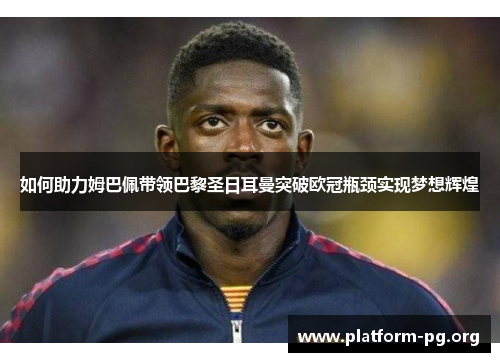 如何助力姆巴佩带领巴黎圣日耳曼突破欧冠瓶颈实现梦想辉煌 如何助力姆巴佩带领巴黎圣日耳曼突破欧冠瓶颈实现梦想辉煌