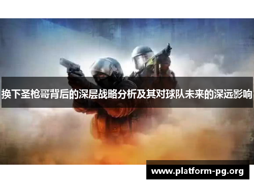 换下圣枪哥背后的深层战略分析及其对球队未来的深远影响