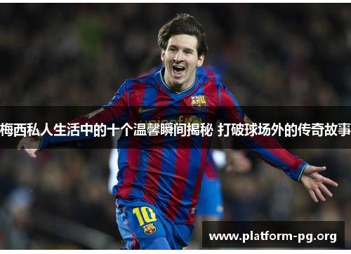 梅西私人生活中的十个温馨瞬间揭秘 打破球场外的传奇故事